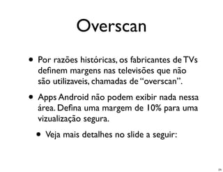 Overscan
• Por razões históricas, os fabricantes de TVs
  deﬁnem margens nas televisões que não
  são utilizaveis, chamadas de “overscan”.
• Apps Android não podem exibir nada nessa
  área. Deﬁna uma margem de 10% para uma
  vizualização segura.
  • Veja mais detalhes no slide a seguir:
                                                 24
 