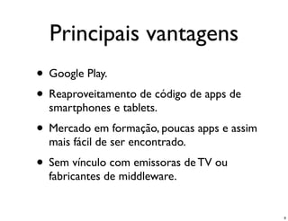 Principais vantagens
• Google Play.
• Reaproveitamento de código de apps de
  smartphones e tablets.
• Mercado em formação, poucas apps e assim
  mais fácil de ser encontrado.
• Sem vínculo com emissoras de TV ou
  fabricantes de middleware.


                                             9
 