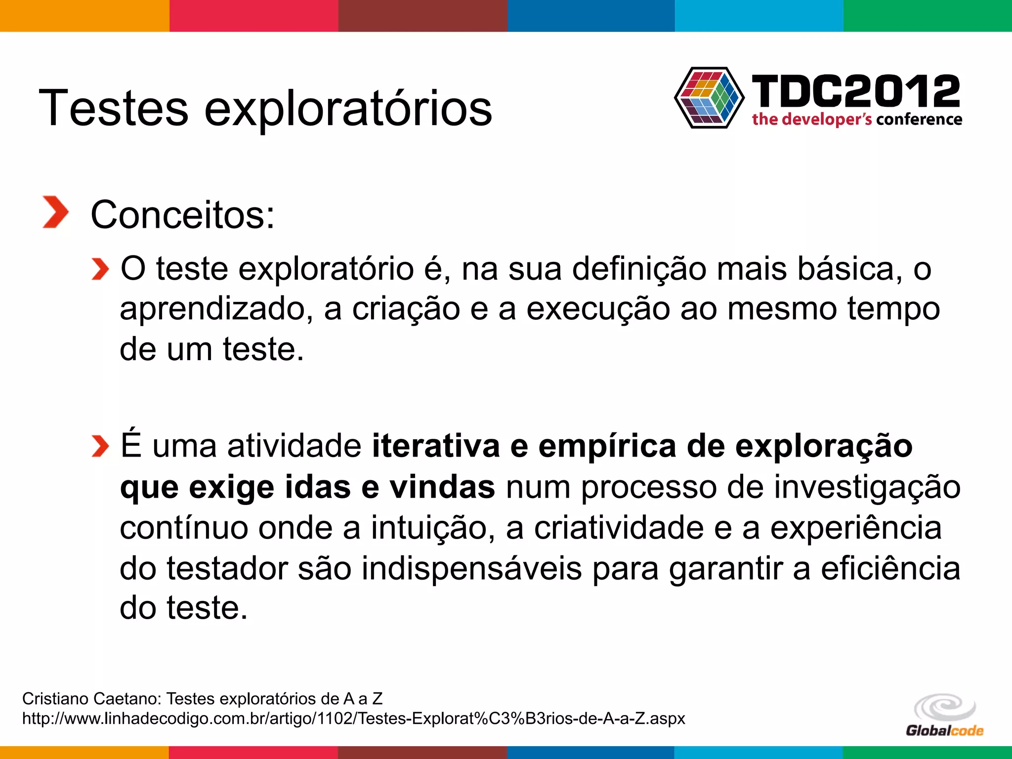 Testes exploratórios

 !   Conceitos:
        !   O teste exploratório é, na sua definição mais básica, o
            aprendizado, a criação e a execução ao mesmo tempo
            de um teste.

        !   É uma atividade iterativa e empírica de exploração
            que exige idas e vindas num processo de investigação
            contínuo onde a intuição, a criatividade e a experiência
            do testador são indispensáveis para garantir a eficiência
            do teste.

Cristiano Caetano: Testes exploratórios de A a Z
http://www.linhadecodigo.com.br/artigo/1102/Testes-Explorat%C3%B3rios-de-A-a-Z.aspx
                                                                                      Globalcode	
  –	
  Open4education
 