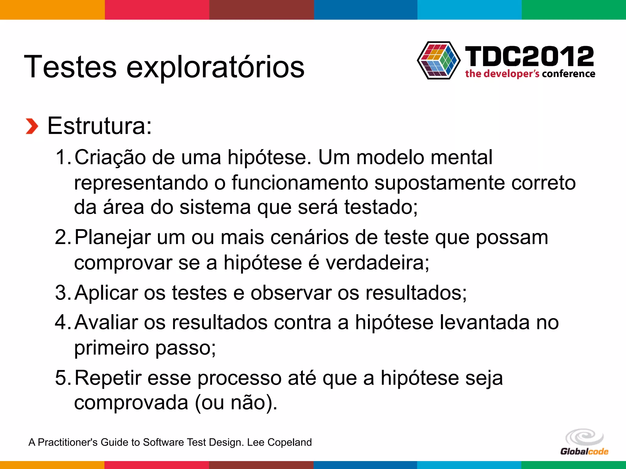 Testes exploratórios
!   Estrutura:
     1. Criação de uma hipótese. Um modelo mental
        representando o funcionamento supostamente correto
        da área do sistema que será testado;
     2. Planejar um ou mais cenários de teste que possam
        comprovar se a hipótese é verdadeira;
     3. Aplicar os testes e observar os resultados;
     4. Avaliar os resultados contra a hipótese levantada no
        primeiro passo;
     5. Repetir esse processo até que a hipótese seja
        comprovada (ou não).
A Practitioner's Guide to Software Test Design. Lee Copeland
                                                               Globalcode	
  –	
  Open4education
 