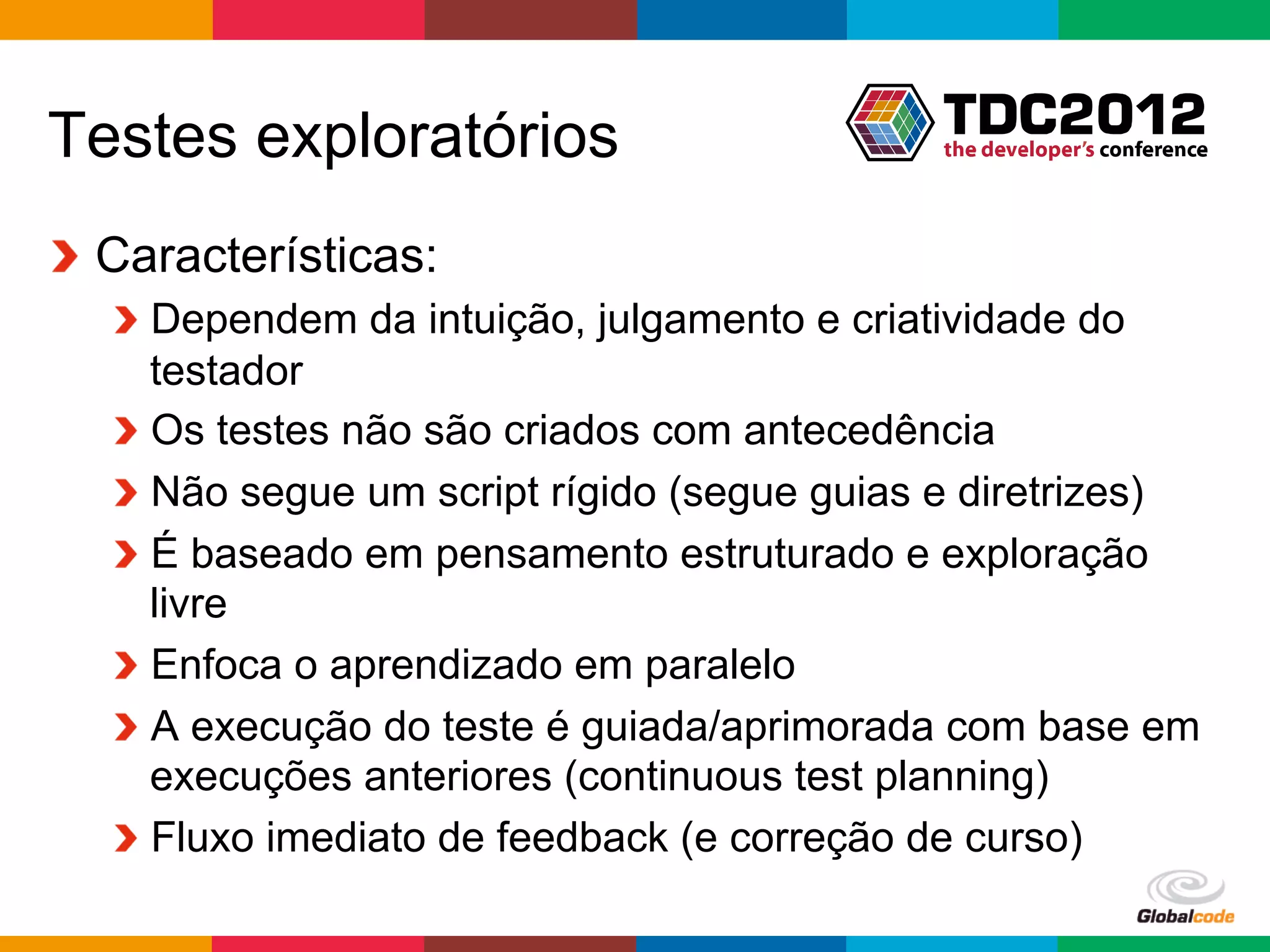Testes exploratórios
!   Características:
   !   Dependem da intuição, julgamento e criatividade do
       testador
   !   Os testes não são criados com antecedência
   !   Não segue um script rígido (segue guias e diretrizes)
   !   É baseado em pensamento estruturado e exploração
       livre
   !   Enfoca o aprendizado em paralelo
   !   A execução do teste é guiada/aprimorada com base em
       execuções anteriores (continuous test planning)
   !   Fluxo imediato de feedback (e correção de curso)
                                              Globalcode	
  –	
  Open4education
 