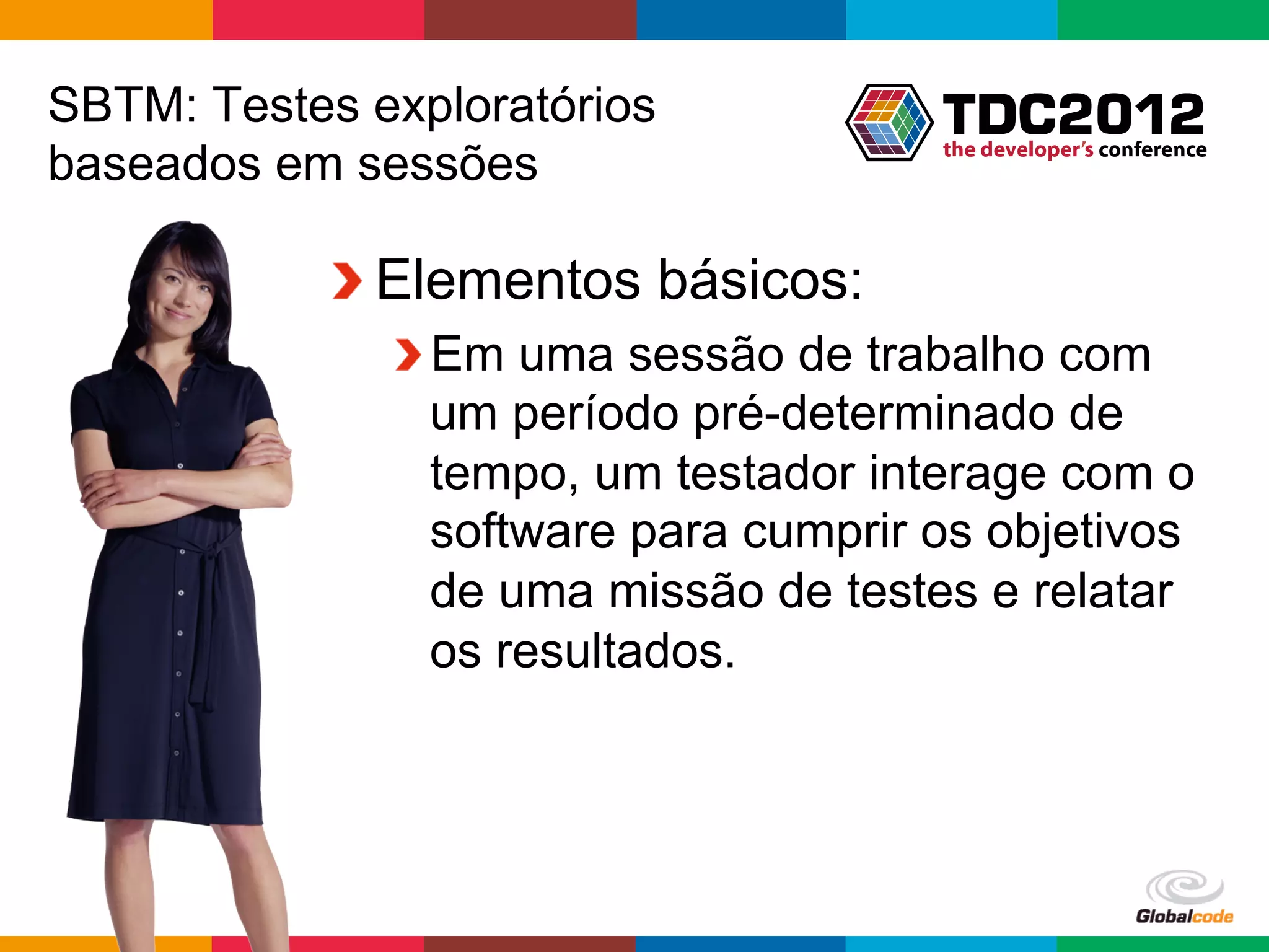 SBTM: Testes exploratórios
baseados em sessões

           !  Elementos básicos:
              !  Em uma sessão de trabalho com
                 um período pré-determinado de
                 tempo, um testador interage com o
                 software para cumprir os objetivos
                 de uma missão de testes e relatar
                 os resultados.




                                       Globalcode	
  –	
  Open4education
 