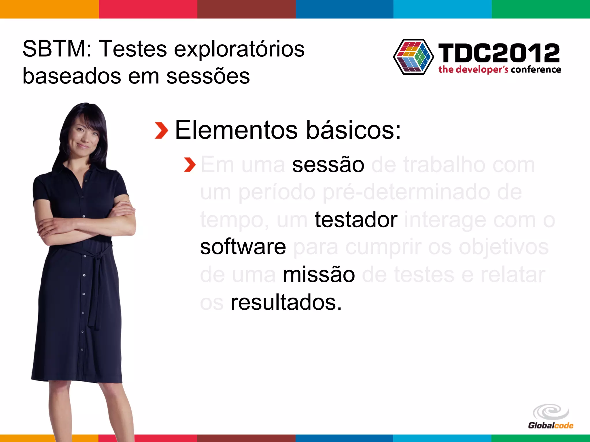 SBTM: Testes exploratórios
baseados em sessões

           !  Elementos básicos:
              !  Em uma sessão de trabalho com
                 um período pré-determinado de
                 tempo, um testador interage com o
                 software para cumprir os objetivos
                 de uma missão de testes e relatar
                 os resultados.




                                       Globalcode	
  –	
  Open4education
 