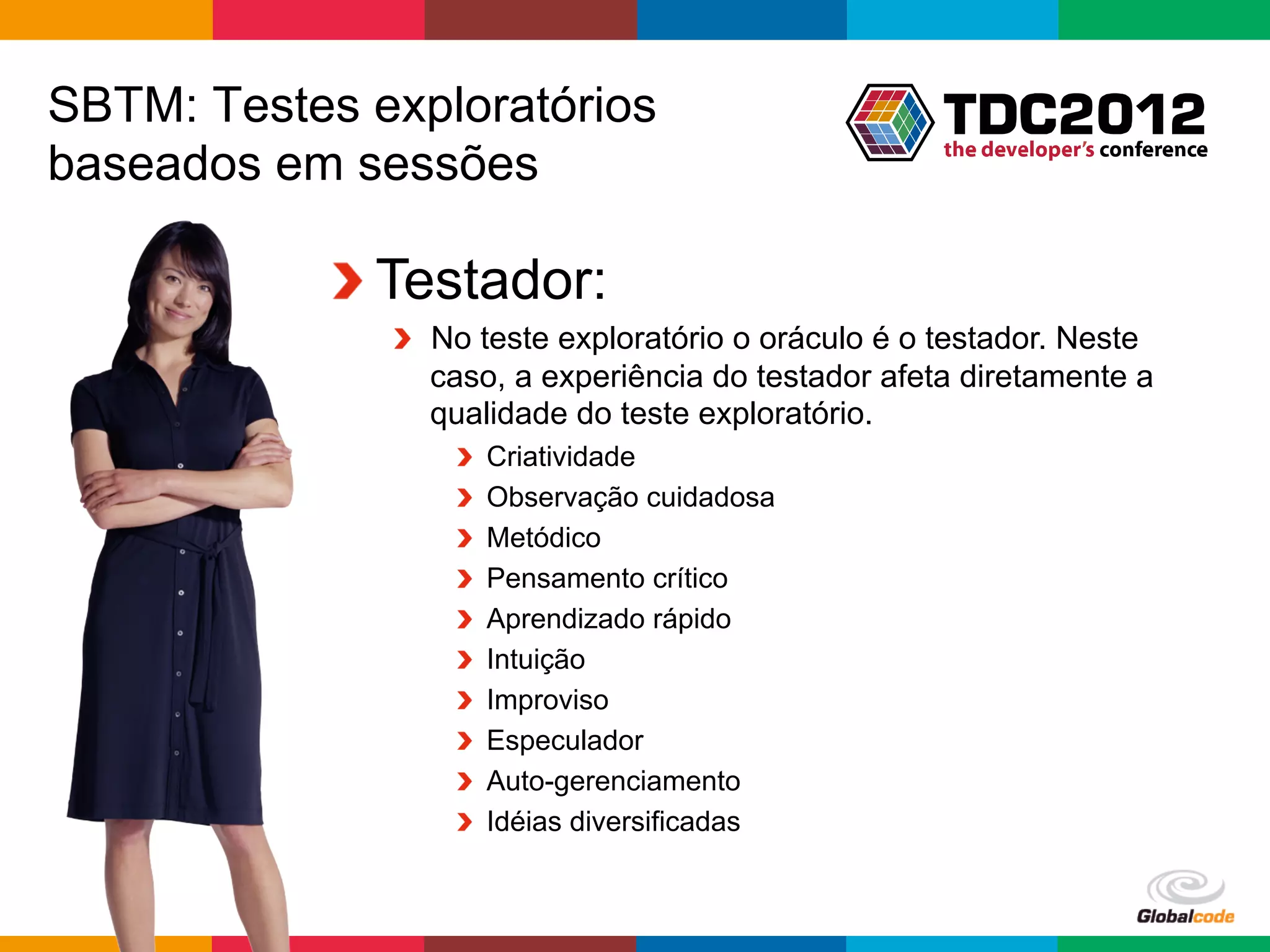 SBTM: Testes exploratórios
baseados em sessões

           !  Testador:
              !   No teste exploratório o oráculo é o testador. Neste
                  caso, a experiência do testador afeta diretamente a
                  qualidade do teste exploratório.
                  !       Criatividade
                  !       Observação cuidadosa
                  !       Metódico
                  !       Pensamento crítico
                  !       Aprendizado rápido
                  !       Intuição
                  !       Improviso
                  !       Especulador
                  !       Auto-gerenciamento
                  !       Idéias diversificadas


                                                     Globalcode	
  –	
  Open4education
 