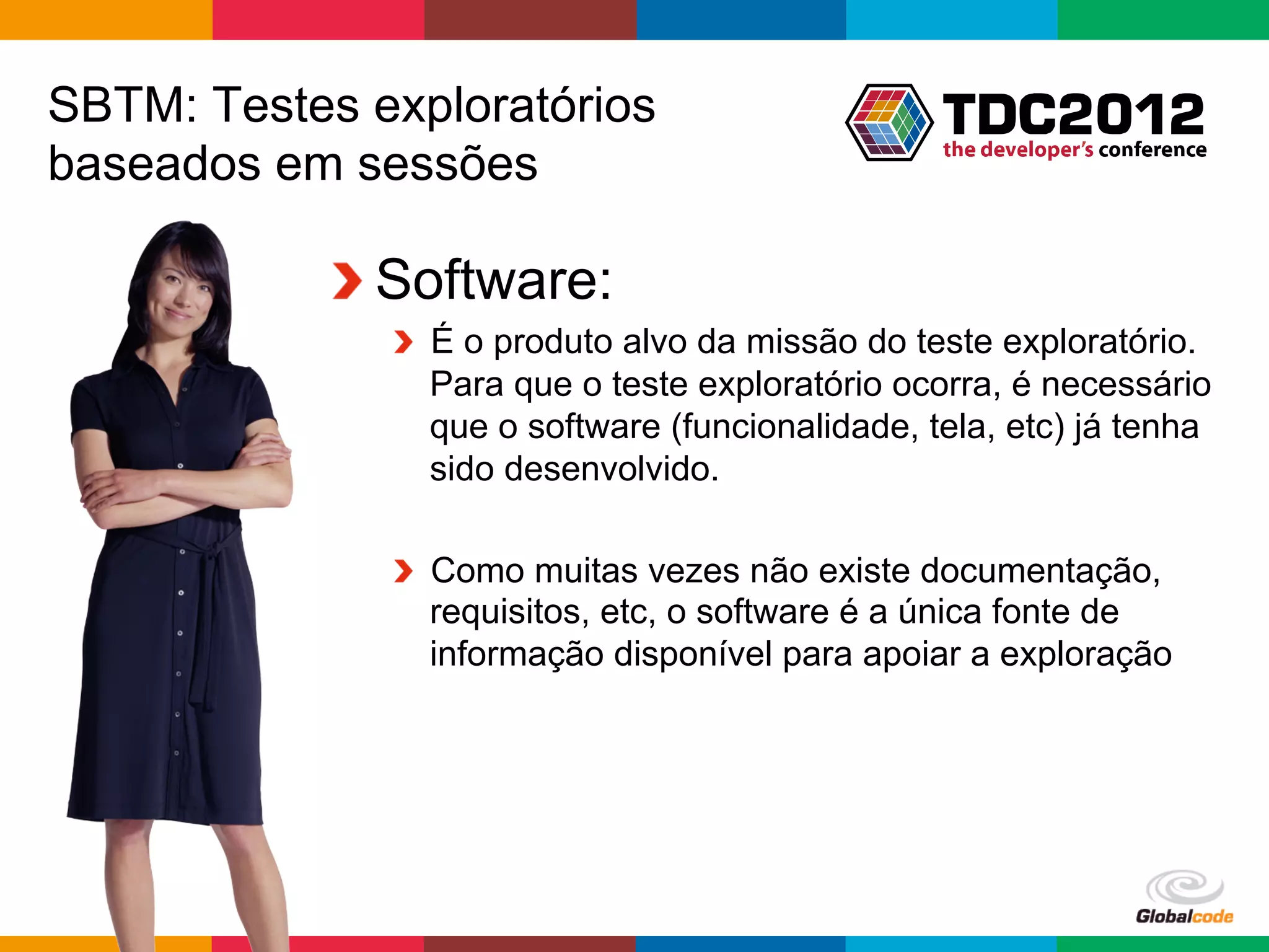 SBTM: Testes exploratórios
baseados em sessões

           !  Software:
              !   É o produto alvo da missão do teste exploratório.
                  Para que o teste exploratório ocorra, é necessário
                  que o software (funcionalidade, tela, etc) já tenha
                  sido desenvolvido.

              !   Como muitas vezes não existe documentação,
                  requisitos, etc, o software é a única fonte de
                  informação disponível para apoiar a exploração




                                                  Globalcode	
  –	
  Open4education
 