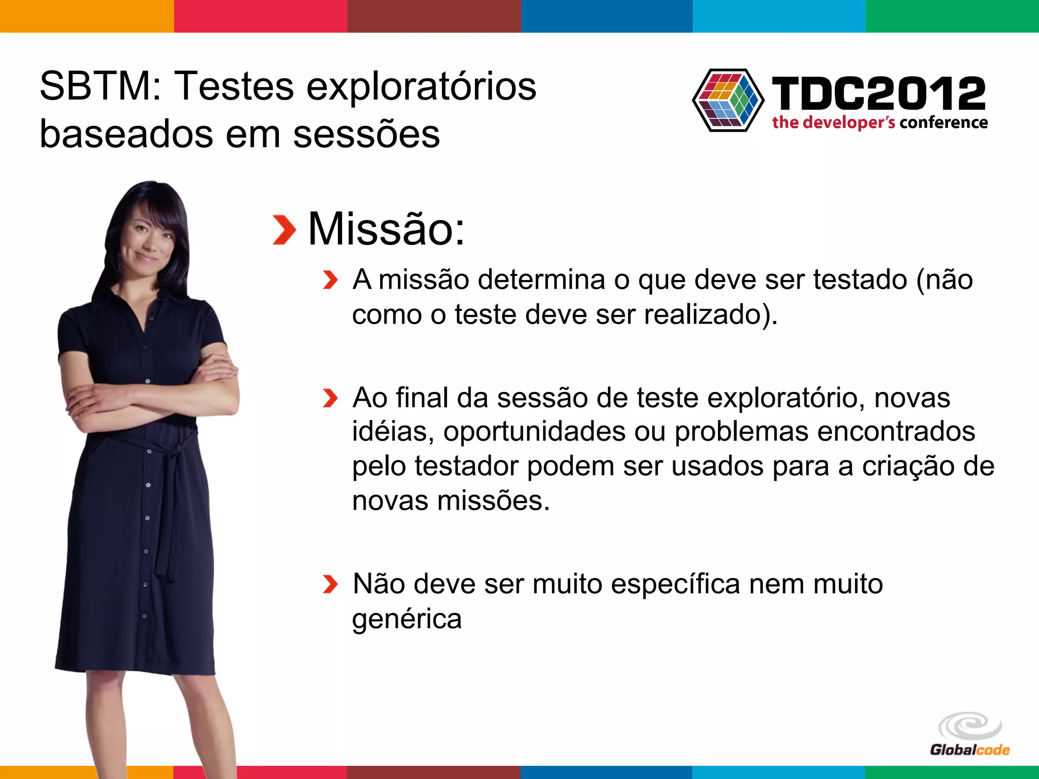 SBTM: Testes exploratórios
baseados em sessões

           !  Missão:
              !   A missão determina o que deve ser testado (não
                  como o teste deve ser realizado).

              !   Ao final da sessão de teste exploratório, novas
                  idéias, oportunidades ou problemas encontrados
                  pelo testador podem ser usados para a criação de
                  novas missões.

              !   Não deve ser muito específica nem muito
                  genérica



                                                Globalcode	
  –	
  Open4education
 