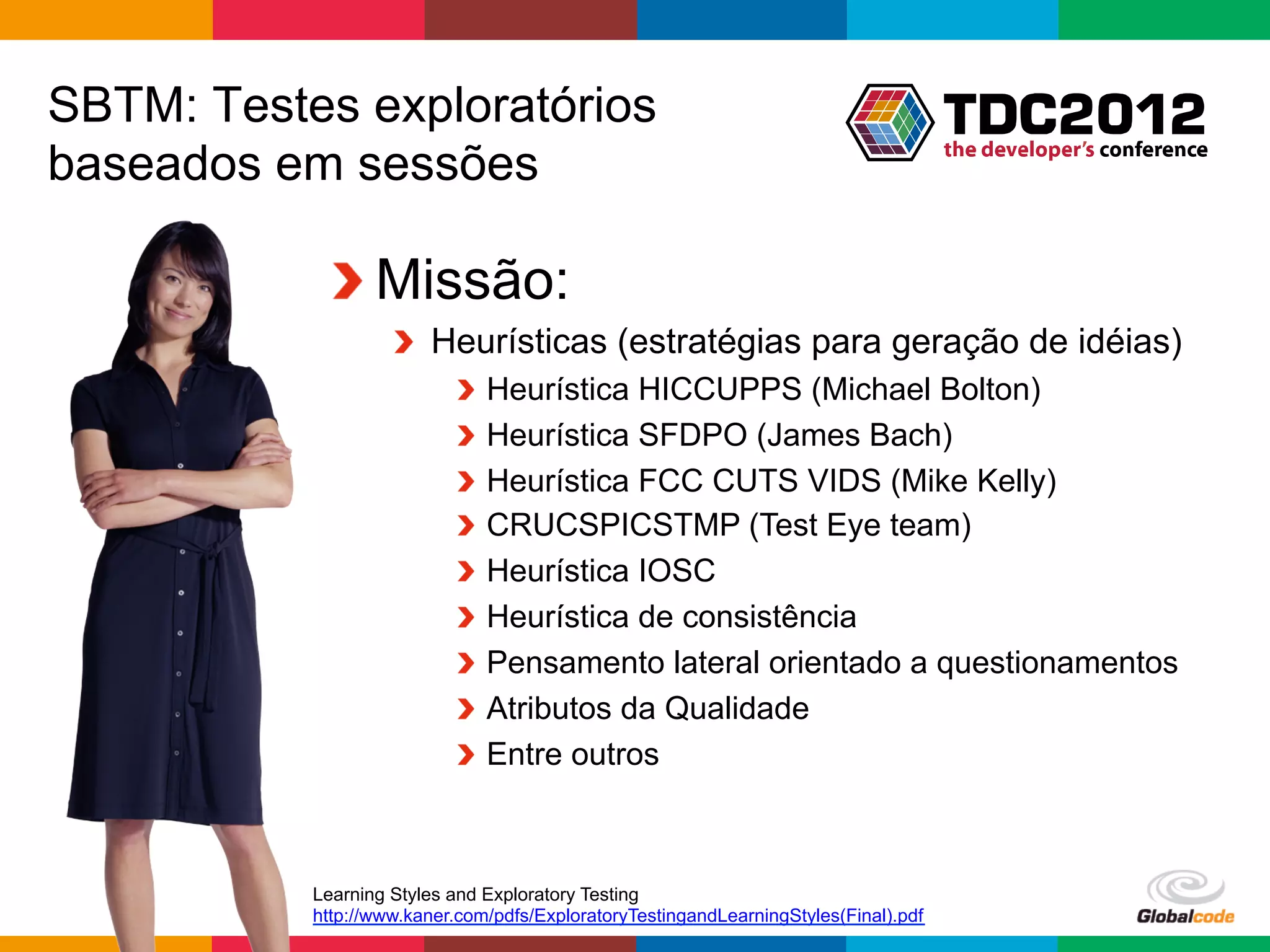 SBTM: Testes exploratórios
baseados em sessões

            !  Missão:
                    !   Heurísticas (estratégias para geração de idéias)
                           !     Heurística HICCUPPS (Michael Bolton)
                           !     Heurística SFDPO (James Bach)
                           !     Heurística FCC CUTS VIDS (Mike Kelly)
                           !     CRUCSPICSTMP (Test Eye team)
                           !     Heurística IOSC
                           !     Heurística de consistência
                           !     Pensamento lateral orientado a questionamentos
                           !     Atributos da Qualidade
                           !     Entre outros



           Learning Styles and Exploratory Testing
           http://www.kaner.com/pdfs/ExploratoryTestingandLearningStyles(Final).pdf
                                                                                      Globalcode	
  –	
  Open4education
 