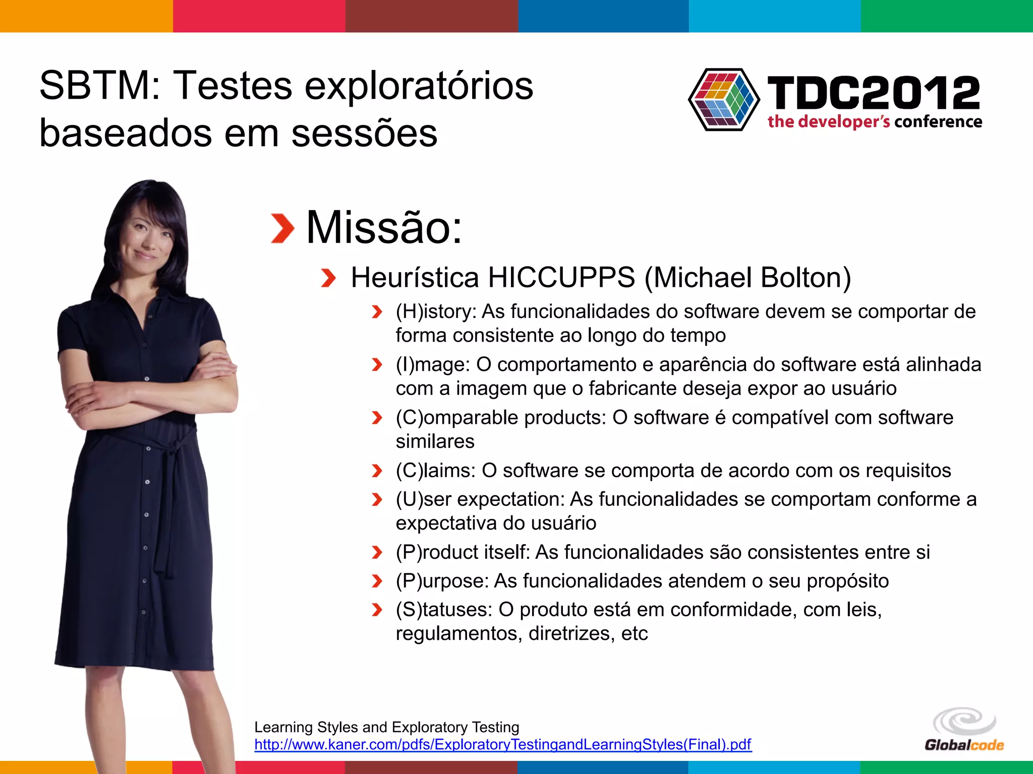 SBTM: Testes exploratórios
baseados em sessões

            !  Missão:
                    !   Heurística HICCUPPS (Michael Bolton)
                           !   (H)istory: As funcionalidades do software devem se comportar de
                               forma consistente ao longo do tempo
                           !   (I)mage: O comportamento e aparência do software está alinhada
                               com a imagem que o fabricante deseja expor ao usuário
                           !   (C)omparable products: O software é compatível com software
                               similares
                           !   (C)laims: O software se comporta de acordo com os requisitos
                           !   (U)ser expectation: As funcionalidades se comportam conforme a
                               expectativa do usuário
                           !   (P)roduct itself: As funcionalidades são consistentes entre si
                           !   (P)urpose: As funcionalidades atendem o seu propósito
                           !   (S)tatuses: O produto está em conformidade, com leis,
                               regulamentos, diretrizes, etc



           Learning Styles and Exploratory Testing
           http://www.kaner.com/pdfs/ExploratoryTestingandLearningStyles(Final).pdf
                                                                                      Globalcode	
  –	
  Open4education
 
