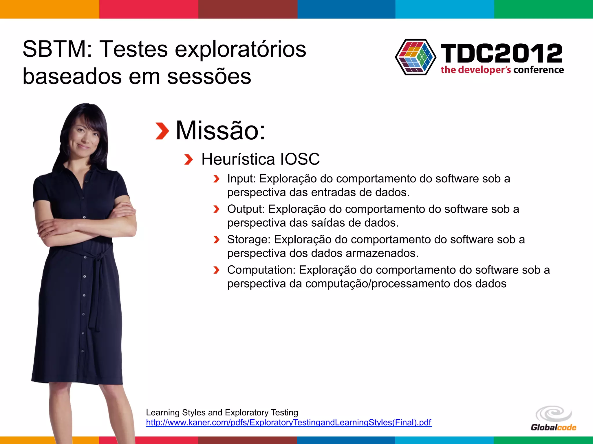 SBTM: Testes exploratórios
baseados em sessões

            !  Missão:
                    !   Heurística IOSC
                           !   Input: Exploração do comportamento do software sob a
                               perspectiva das entradas de dados.
                           !   Output: Exploração do comportamento do software sob a
                               perspectiva das saídas de dados.
                           !   Storage: Exploração do comportamento do software sob a
                               perspectiva dos dados armazenados.
                           !   Computation: Exploração do comportamento do software sob a
                               perspectiva da computação/processamento dos dados




           Learning Styles and Exploratory Testing
           http://www.kaner.com/pdfs/ExploratoryTestingandLearningStyles(Final).pdf
                                                                                      Globalcode	
  –	
  Open4education
 