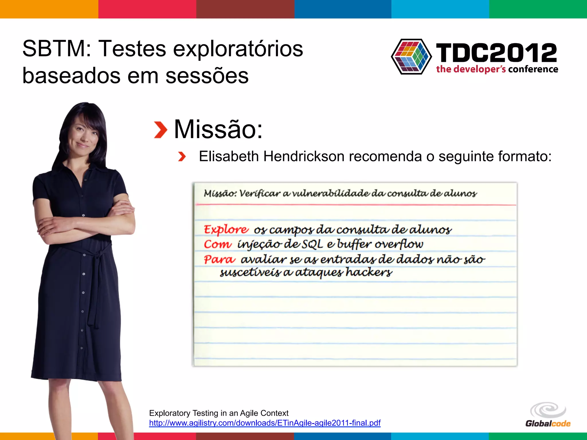 SBTM: Testes exploratórios
baseados em sessões

           !  Missão:
                  !   Elisabeth Hendrickson recomenda o seguinte formato:




           Exploratory Testing in an Agile Context
           http://www.agilistry.com/downloads/ETinAgile-agile2011-final.pdf
                                                                              Globalcode	
  –	
  Open4education
 