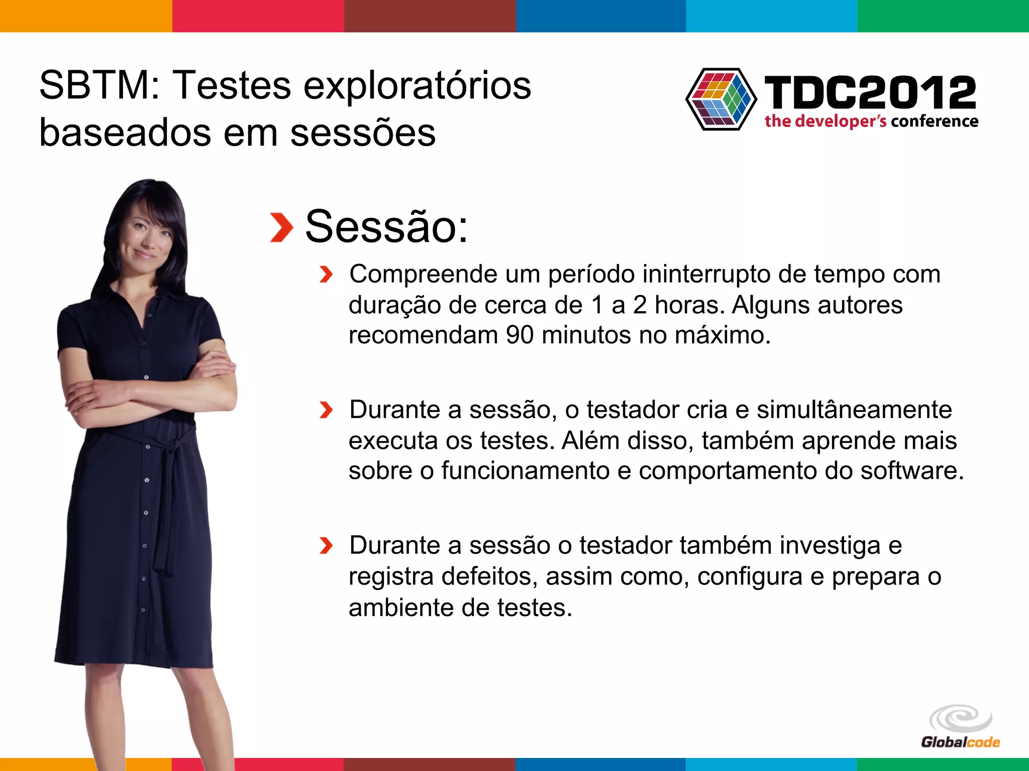 SBTM: Testes exploratórios
baseados em sessões

           !  Sessão:
              !   Compreende um período ininterrupto de tempo com
                  duração de cerca de 1 a 2 horas. Alguns autores
                  recomendam 90 minutos no máximo.

              !   Durante a sessão, o testador cria e simultâneamente
                  executa os testes. Além disso, também aprende mais
                  sobre o funcionamento e comportamento do software.

              !   Durante a sessão o testador também investiga e
                  registra defeitos, assim como, configura e prepara o
                  ambiente de testes.




                                                      Globalcode	
  –	
  Open4education
 
