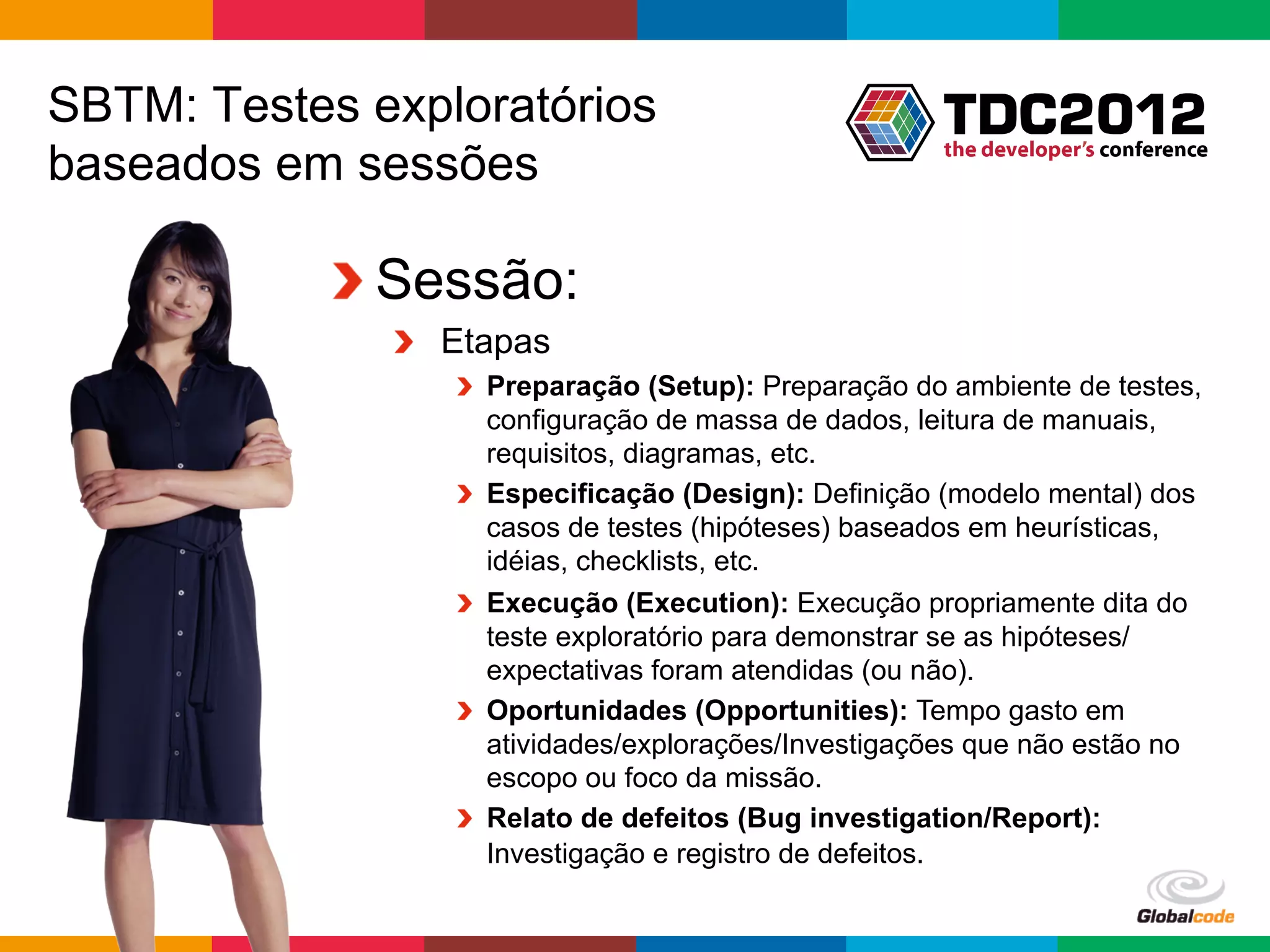 SBTM: Testes exploratórios
baseados em sessões

           !  Sessão:
              !   Etapas
                 !   Preparação (Setup): Preparação do ambiente de testes,
                     configuração de massa de dados, leitura de manuais,
                     requisitos, diagramas, etc.
                 !   Especificação (Design): Definição (modelo mental) dos
                     casos de testes (hipóteses) baseados em heurísticas,
                     idéias, checklists, etc.
                 !   Execução (Execution): Execução propriamente dita do
                     teste exploratório para demonstrar se as hipóteses/
                     expectativas foram atendidas (ou não).
                 !   Oportunidades (Opportunities): Tempo gasto em
                     atividades/explorações/Investigações que não estão no
                     escopo ou foco da missão.
                 !   Relato de defeitos (Bug investigation/Report):
                     Investigação e registro de defeitos.

                                                      Globalcode	
  –	
  Open4education
 