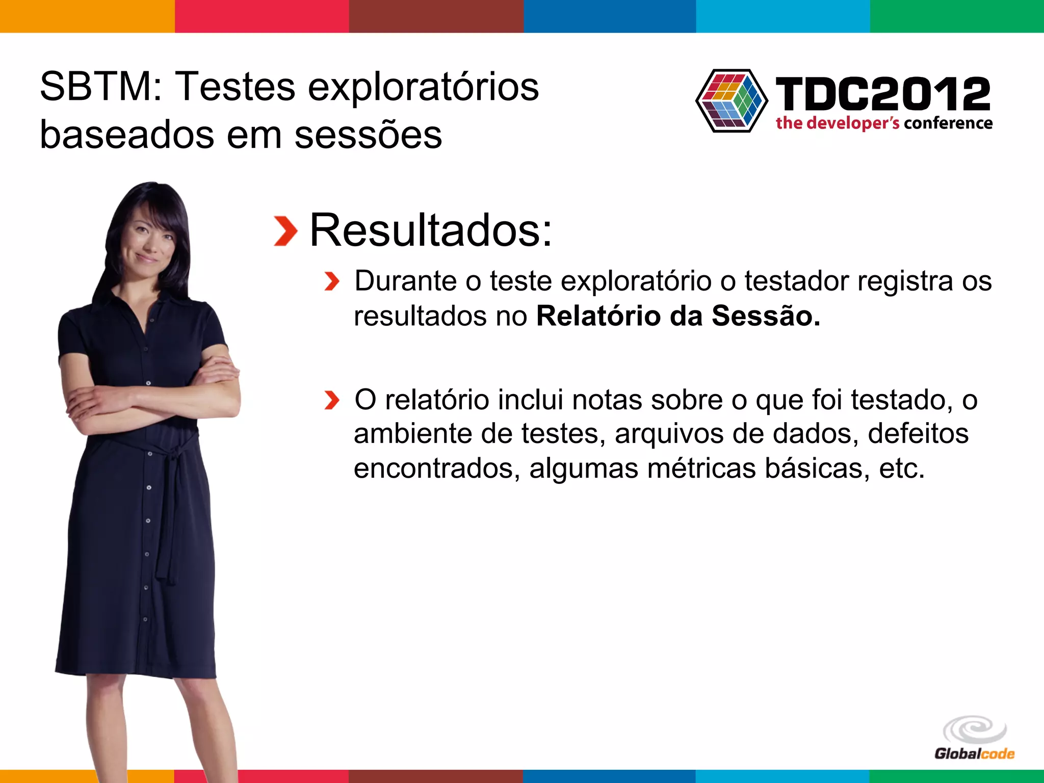 SBTM: Testes exploratórios
baseados em sessões

           !  Resultados:
              !   Durante o teste exploratório o testador registra os
                  resultados no Relatório da Sessão.

              !   O relatório inclui notas sobre o que foi testado, o
                  ambiente de testes, arquivos de dados, defeitos
                  encontrados, algumas métricas básicas, etc.




                                                   Globalcode	
  –	
  Open4education
 