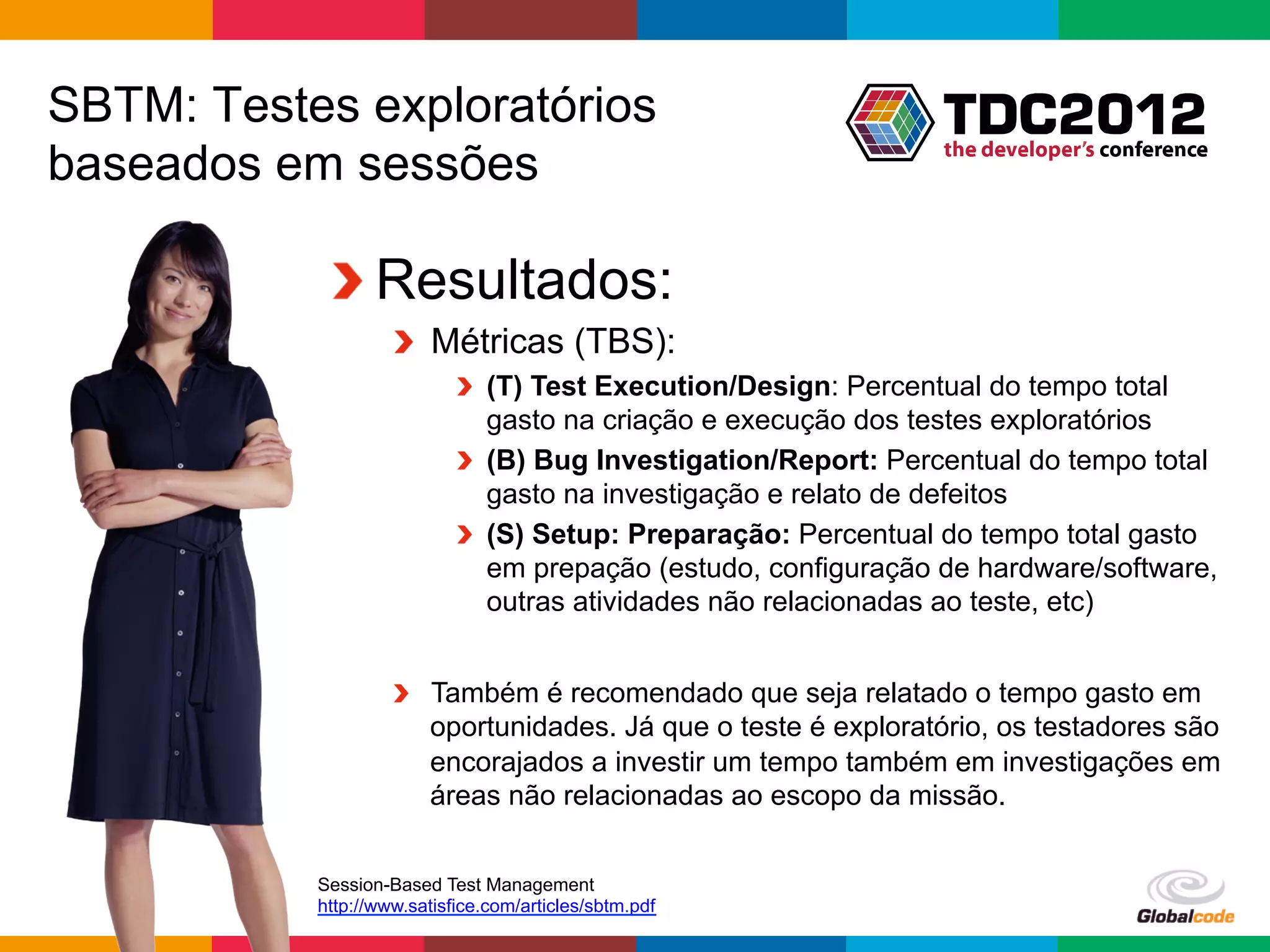 SBTM: Testes exploratórios
baseados em sessões

            !  Resultados:
                    !   Métricas (TBS):
                            !   (T) Test Execution/Design: Percentual do tempo total
                                gasto na criação e execução dos testes exploratórios
                            !   (B) Bug Investigation/Report: Percentual do tempo total
                                gasto na investigação e relato de defeitos
                            !   (S) Setup: Preparação: Percentual do tempo total gasto
                                em prepação (estudo, configuração de hardware/software,
                                outras atividades não relacionadas ao teste, etc)


                    !   Também é recomendado que seja relatado o tempo gasto em
                        oportunidades. Já que o teste é exploratório, os testadores são
                        encorajados a investir um tempo também em investigações em
                        áreas não relacionadas ao escopo da missão.


           Session-Based Test Management
           http://www.satisfice.com/articles/sbtm.pdf
                                                                 Globalcode	
  –	
  Open4education
 