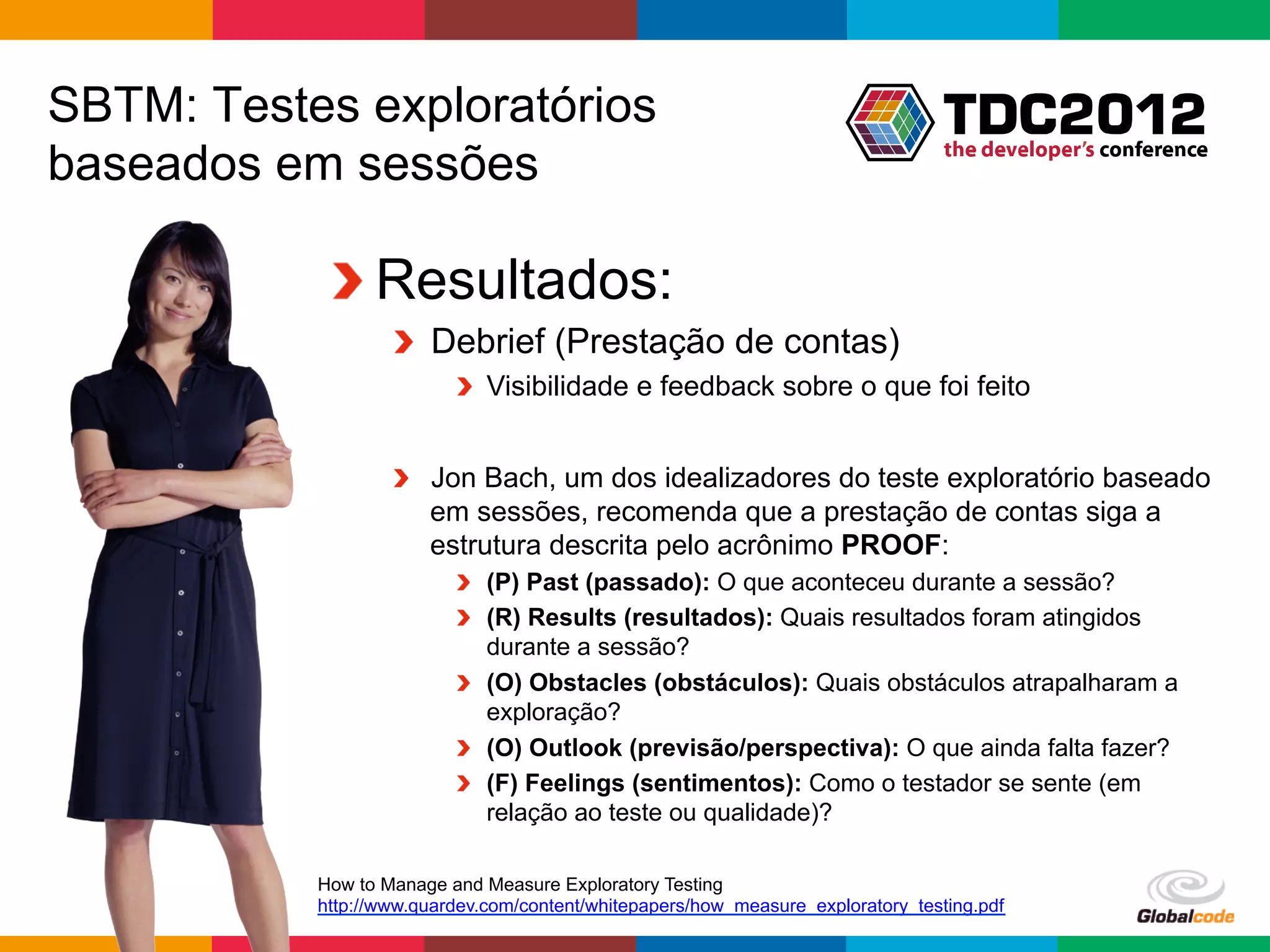 SBTM: Testes exploratórios
baseados em sessões

            !  Resultados:
                   !   Debrief (Prestação de contas)
                          !   Visibilidade e feedback sobre o que foi feito


                   !   Jon Bach, um dos idealizadores do teste exploratório baseado
                       em sessões, recomenda que a prestação de contas siga a
                       estrutura descrita pelo acrônimo PROOF:
                          !   (P) Past (passado): O que aconteceu durante a sessão?
                          !   (R) Results (resultados): Quais resultados foram atingidos
                              durante a sessão?
                          !   (O) Obstacles (obstáculos): Quais obstáculos atrapalharam a
                              exploração?
                          !   (O) Outlook (previsão/perspectiva): O que ainda falta fazer?
                          !   (F) Feelings (sentimentos): Como o testador se sente (em
                              relação ao teste ou qualidade)?

           How to Manage and Measure Exploratory Testing
           http://www.quardev.com/content/whitepapers/how_measure_exploratory_testing.pdf
                                                                                  Globalcode	
  –	
  Open4education
 