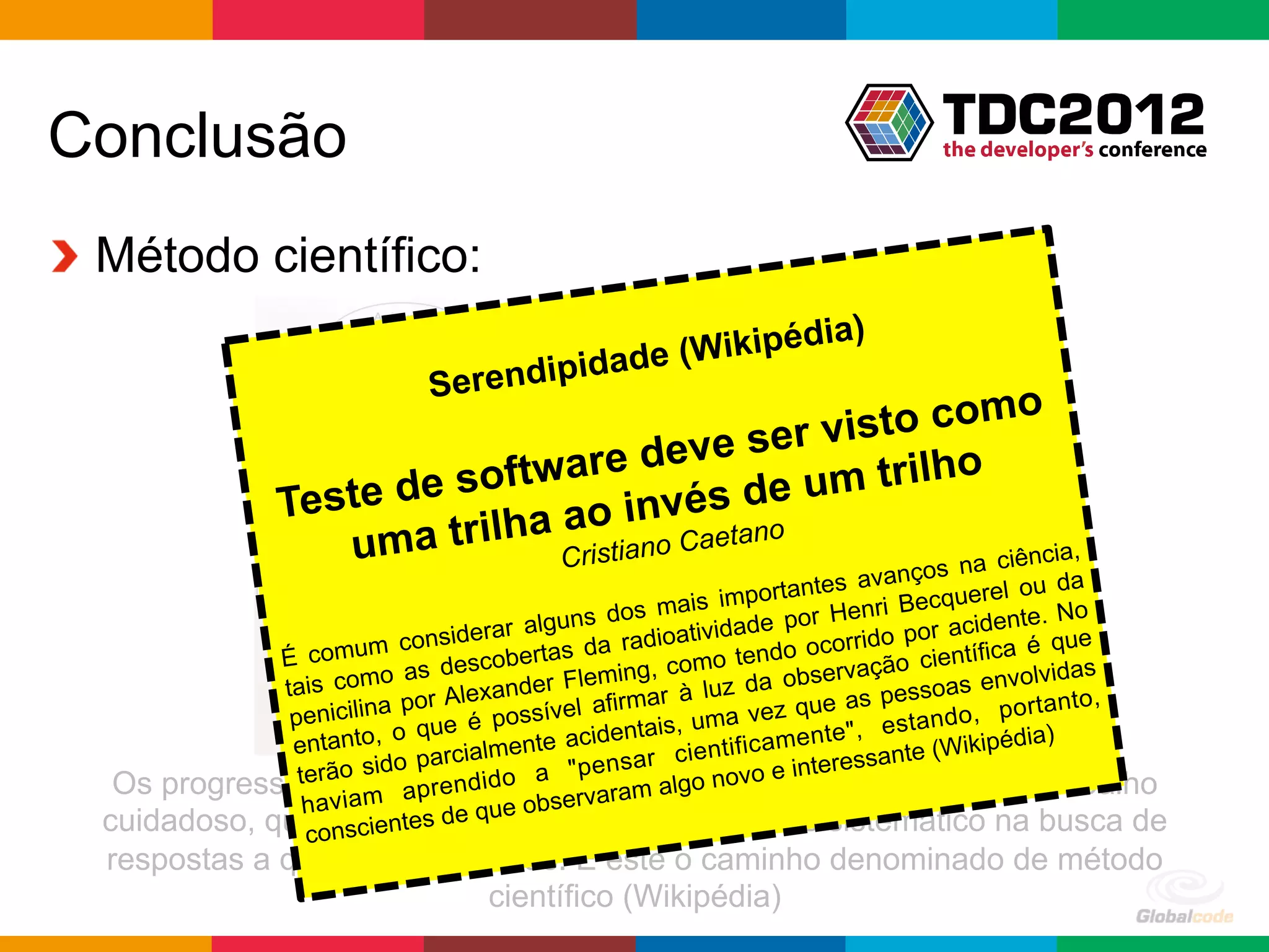 Conclusão
!   Método científico:
                                                       ia)
                                          dade (Wikipéd
                                S erendipi
                                                          mo
                                                 visto co
                                   re deve ser
                  Teste de softwa            de um trilho
                                 a o invéstano
                     u ma trilha      no Cae Cristia                                        ciência,
                                                                              v anços na ou da
                                                                    rtantes a        querel
                                                    s m  ais impo           enri Bec
                                              ns do                   por H                   te. No
                                    erar algu             tividade               p or aciden que
                            consid              a radioa                ocorrido       tífica é
              É comum s descobertas d                  com   o tendo          ção cien
                          o a                   ming,                   serva                  lvidas
              tais com                a nder Fle mar à luz da ob as pessoas envo
                            por Alex ssível afir                    z que                   portanto
                                                                                                     ,
               p enicilina          é po                , uma ve nte", estando,
                           o que             acidenta
                                                      is
               entanto,            ialmente                    ificame                 ikipédia)
                         ido  parc           "pens ar cient               re ssante (W
                te dasciência ido acompanhados e inte
   Os progressosrão m aprendsão a ervaram algo novode muitas horas de trabalho
                 havia                ue obs
                           nt s de q
  cuidadoso, que osegueeum caminho mais ou menos sistemático na busca de
                 c nscie
  respostas a questões científicas. É este o caminho denominado de método
                             científico (Wikipédia)
                                                                                Globalcode	
  –	
  Open4education
 