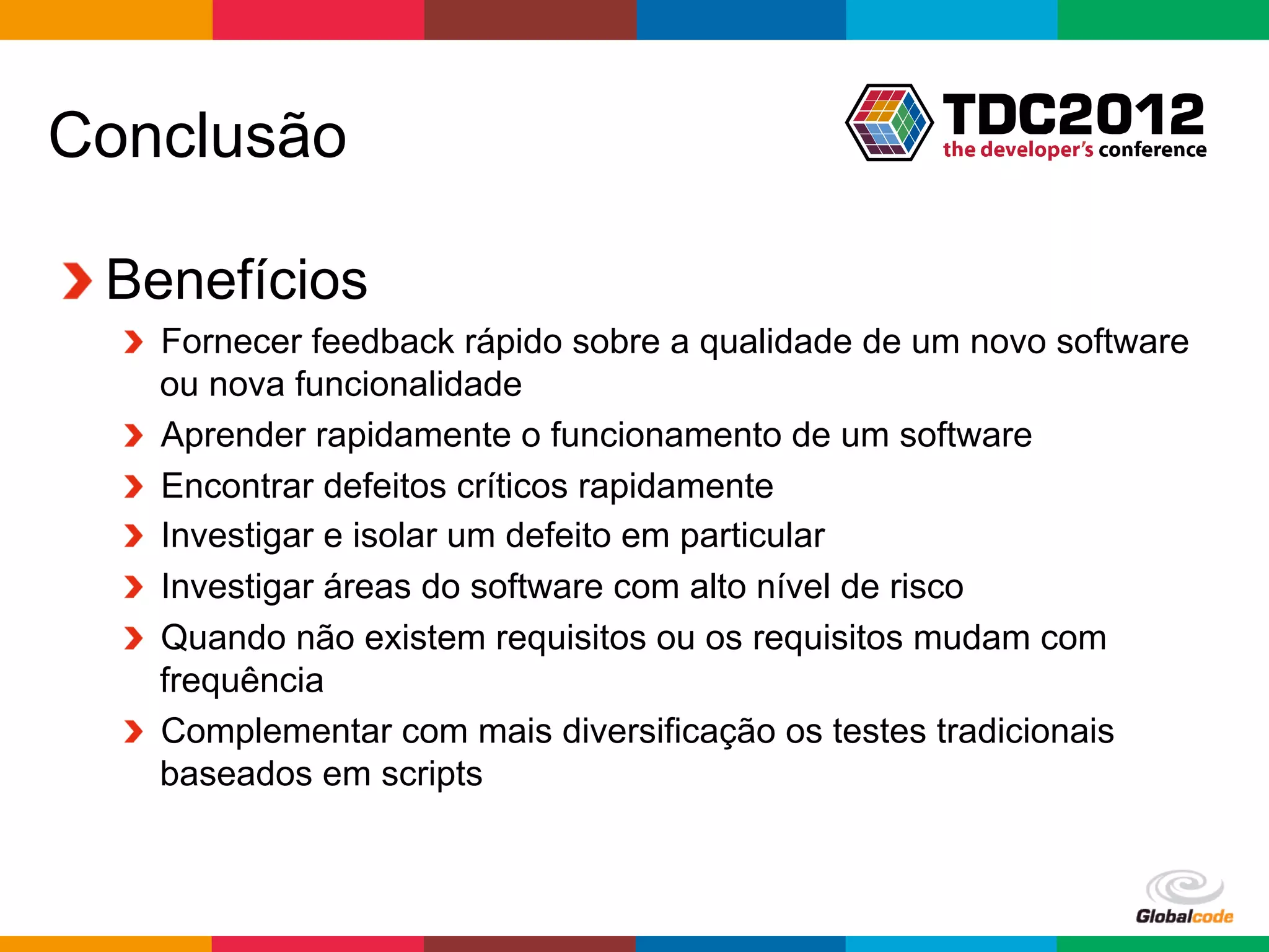 Conclusão

!  Benefícios
  !   Fornecer feedback rápido sobre a qualidade de um novo software
      ou nova funcionalidade
  !   Aprender rapidamente o funcionamento de um software
  !   Encontrar defeitos críticos rapidamente
  !   Investigar e isolar um defeito em particular
  !   Investigar áreas do software com alto nível de risco
  !   Quando não existem requisitos ou os requisitos mudam com
      frequência
  !   Complementar com mais diversificação os testes tradicionais
      baseados em scripts



                                                    Globalcode	
  –	
  Open4education
 