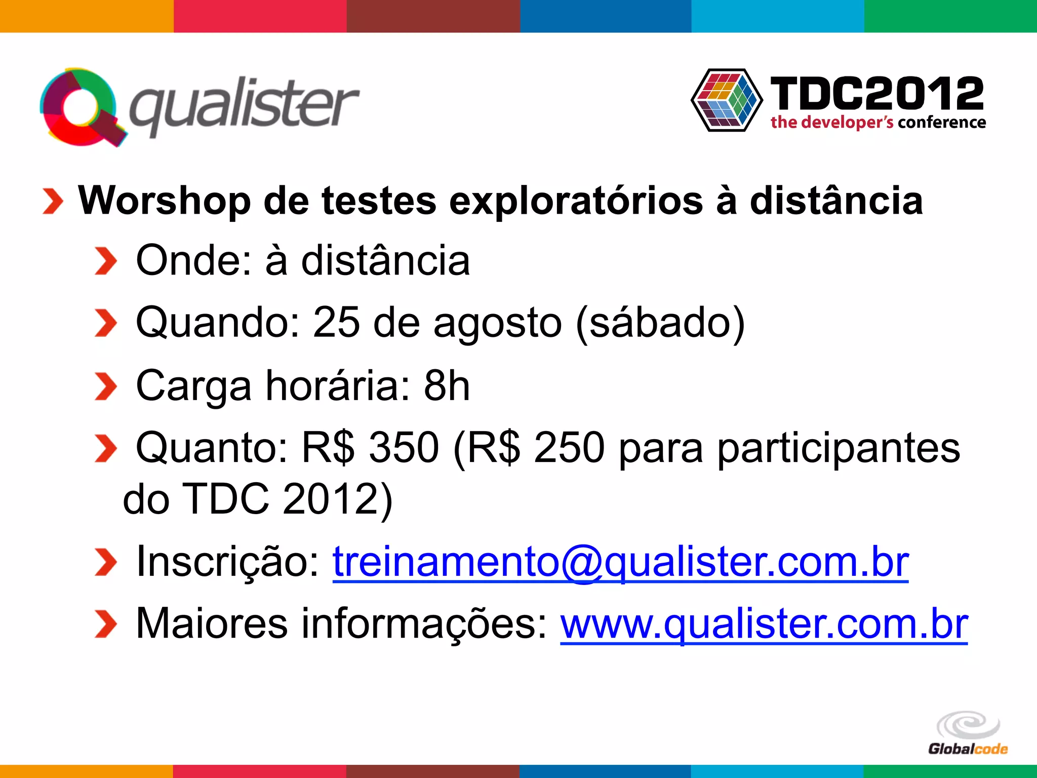 !   Worshop de testes exploratórios à distância
  !   Onde: à distância
  !   Quando: 25 de agosto (sábado)
  !   Carga horária: 8h
  !   Quanto: R$ 350 (R$ 250 para participantes
    do TDC 2012)
  !   Inscrição: treinamento@qualister.com.br
  !   Maiores informações: www.qualister.com.br

                                      Globalcode	
  –	
  Open4education
 