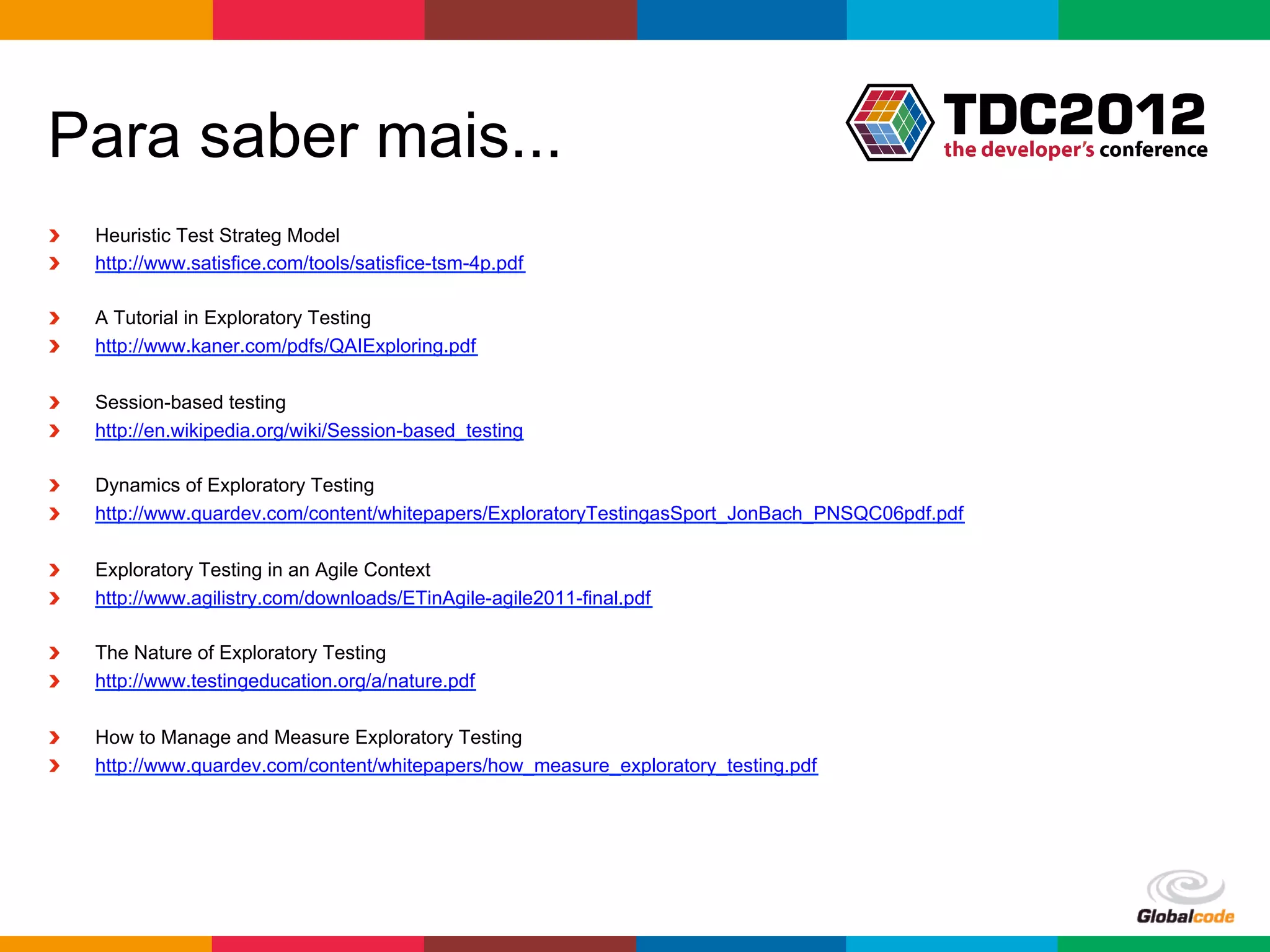 Para saber mais...
!    Heuristic Test Strateg Model
!    http://www.satisfice.com/tools/satisfice-tsm-4p.pdf

!    A Tutorial in Exploratory Testing
!    http://www.kaner.com/pdfs/QAIExploring.pdf

!    Session-based testing
!    http://en.wikipedia.org/wiki/Session-based_testing

!    Dynamics of Exploratory Testing
!    http://www.quardev.com/content/whitepapers/ExploratoryTestingasSport_JonBach_PNSQC06pdf.pdf

!    Exploratory Testing in an Agile Context
!    http://www.agilistry.com/downloads/ETinAgile-agile2011-final.pdf

!    The Nature of Exploratory Testing
!    http://www.testingeducation.org/a/nature.pdf

!    How to Manage and Measure Exploratory Testing
!    http://www.quardev.com/content/whitepapers/how_measure_exploratory_testing.pdf




                                                                                             Globalcode	
  –	
  Open4education
 