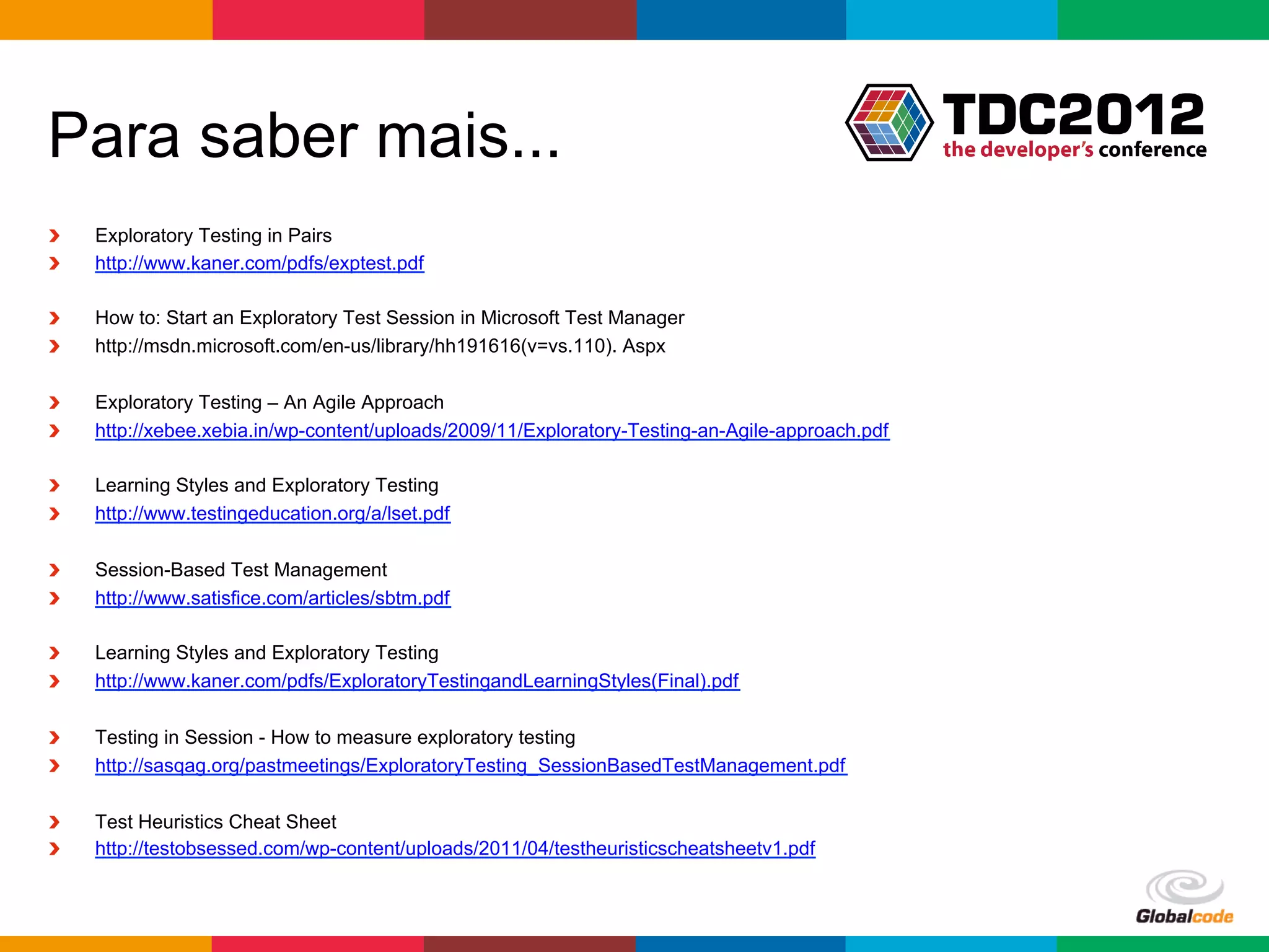 Para saber mais...
!    Exploratory Testing in Pairs
!    http://www.kaner.com/pdfs/exptest.pdf

!    How to: Start an Exploratory Test Session in Microsoft Test Manager
!    http://msdn.microsoft.com/en-us/library/hh191616(v=vs.110). Aspx

!    Exploratory Testing – An Agile Approach
!    http://xebee.xebia.in/wp-content/uploads/2009/11/Exploratory-Testing-an-Agile-approach.pdf

!    Learning Styles and Exploratory Testing
!    http://www.testingeducation.org/a/lset.pdf

!    Session-Based Test Management
!    http://www.satisfice.com/articles/sbtm.pdf

!    Learning Styles and Exploratory Testing
!    http://www.kaner.com/pdfs/ExploratoryTestingandLearningStyles(Final).pdf

!    Testing in Session - How to measure exploratory testing
!    http://sasqag.org/pastmeetings/ExploratoryTesting_SessionBasedTestManagement.pdf

!    Test Heuristics Cheat Sheet
!    http://testobsessed.com/wp-content/uploads/2011/04/testheuristicscheatsheetv1.pdf



                                                                                                  Globalcode	
  –	
  Open4education
 