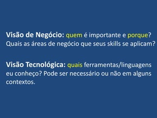 Visão de Negócio: quem é importante e porque?
Quais as áreas de negócio que seus skills se aplicam?
Visão Tecnológica: quais ferramentas/linguagens
eu conheço? Pode ser necessário ou não em alguns
contextos.
 