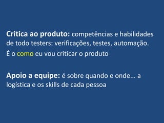 Critica ao produto: competências e habilidades
de todo testers: verificações, testes, automação.
É o como eu vou criticar o produto
Apoio a equipe: é sobre quando e onde... a
logística e os skills de cada pessoa
 