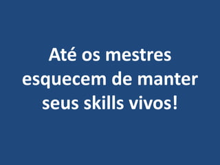 Até os mestres
esquecem de manter
seus skills vivos!
 
