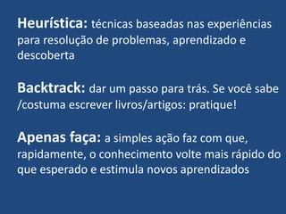 Heurística: técnicas baseadas nas experiências
para resolução de problemas, aprendizado e
descoberta
Backtrack: dar um passo para trás. Se você sabe
/costuma escrever livros/artigos: pratique!
Apenas faça: a simples ação faz com que,
rapidamente, o conhecimento volte mais rápido do
que esperado e estimula novos aprendizados
 