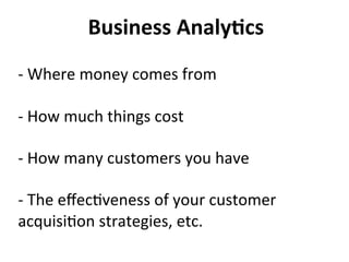 Business	
  Analy:cs	
  
	
  
-­‐	
  Where	
  money	
  comes	
  from	
  
	
  
-­‐	
  How	
  much	
  things	
  cost	
  
	
  
-­‐	
  How	
  many	
  customers	
  you	
  have	
  
	
  
-­‐	
  The	
  eﬀec)veness	
  of	
  your	
  customer	
  
acquisi)on	
  strategies,	
  etc.	
  
 