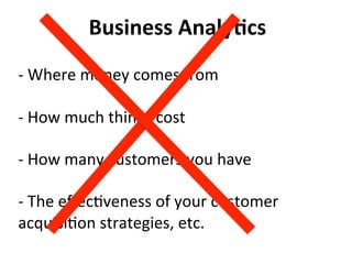 Business	
  Analy:cs	
  
	
  
-­‐	
  Where	
  money	
  comes	
  from	
  
	
  
-­‐	
  How	
  much	
  things	
  cost	
  
	
  
-­‐	
  How	
  many	
  customers	
  you	
  have	
  
	
  
-­‐	
  The	
  eﬀec)veness	
  of	
  your	
  customer	
  
acquisi)on	
  strategies,	
  etc.	
  
 
