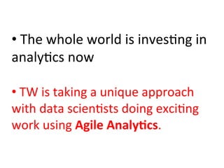 • 	
  The	
  whole	
  world	
  is	
  inves)ng	
  in	
  
analy)cs	
  now	
  
	
  
• 	
  TW	
  is	
  taking	
  a	
  unique	
  approach	
  
with	
  data	
  scien)sts	
  doing	
  exci)ng	
  
work	
  using	
  Agile	
  Analy:cs.	
  
 
