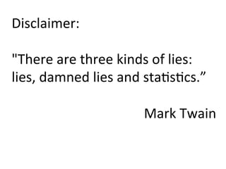 Disclaimer:	
  
	
  
"There	
  are	
  three	
  kinds	
  of	
  lies:	
  
lies,	
  damned	
  lies	
  and	
  sta)s)cs.”	
  
	
  
Mark	
  Twain	
  
 