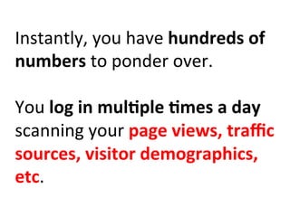 Instantly,	
  you	
  have	
  hundreds	
  of	
  
numbers	
  to	
  ponder	
  over.	
  	
  
	
  
You	
  log	
  in	
  mul:ple	
  :mes	
  a	
  day	
  
scanning	
  your	
  page	
  views,	
  traﬃc	
  
sources,	
  visitor	
  demographics,	
  
etc.	
  
 