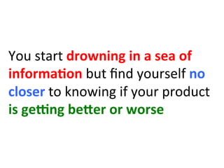 You	
  start	
  drowning	
  in	
  a	
  sea	
  of	
  
informa:on	
  but	
  ﬁnd	
  yourself	
  no	
  
closer	
  to	
  knowing	
  if	
  your	
  product	
  
is	
  geIng	
  beHer	
  or	
  worse	
  
 