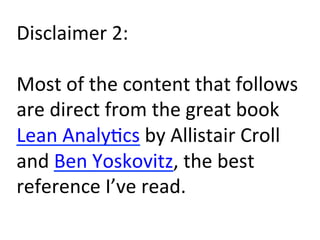 Disclaimer	
  2:	
  
	
  
Most	
  of	
  the	
  content	
  that	
  follows	
  
are	
  direct	
  from	
  the	
  great	
  book	
  
Lean	
  Analy)cs	
  by	
  Allistair	
  Croll	
  
and	
  Ben	
  Yoskovitz,	
  the	
  best	
  
reference	
  I’ve	
  read.	
  
 