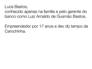 Luca Bastos, 
conhecido apenas na família e pelo gerente do
banco como Luiz Arnaldo de Gusmão Bastos.

Empreendedor por 17 anos e dev do tempo da
Carochinha.


	
  
 