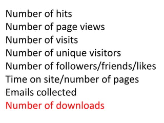 Number	
  of	
  hits	
  
Number	
  of	
  page	
  views	
  
Number	
  of	
  visits	
  
Number	
  of	
  unique	
  visitors	
  
Number	
  of	
  followers/friends/likes	
  
Time	
  on	
  site/number	
  of	
  pages	
  
Emails	
  collected	
  
Number	
  of	
  downloads	
  
	
  
 