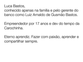 Luca Bastos, 
conhecido apenas na família e pelo gerente do
banco como Luiz Arnaldo de Gusmão Bastos.

Empreendedor por 17 anos e dev do tempo da
Carochinha.

Eterno aprendiz. Fazer com paixão, aprender e
compartilhar sempre. 


	
  
 