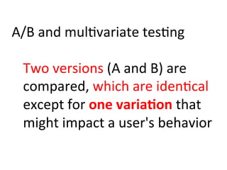 A/B	
  and	
  mul)variate	
  tes)ng	
  
	
  
Two	
  versions	
  (A	
  and	
  B)	
  are	
  
compared,	
  which	
  are	
  iden)cal	
  
except	
  for	
  one	
  varia:on	
  that	
  
might	
  impact	
  a	
  user's	
  behavior	
  
 