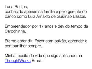Luca Bastos, 
conhecido apenas na família e pelo gerente do
banco como Luiz Arnaldo de Gusmão Bastos.

Empreendedor por 17 anos e dev do tempo da
Carochinha.

Eterno aprendiz. Fazer com paixão, aprender e
compartilhar sempre. 

Minha receita de vida que sigo aplicando na
ThoughtWorks Brasil.	
  
 