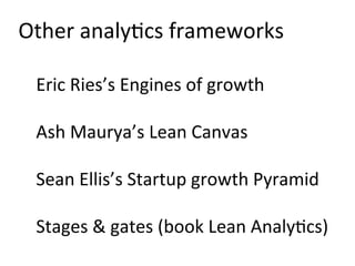Other	
  analy)cs	
  frameworks	
  
	
  
Eric	
  Ries’s	
  Engines	
  of	
  growth	
  
	
  
Ash	
  Maurya’s	
  Lean	
  Canvas	
  
	
  
Sean	
  Ellis’s	
  Startup	
  growth	
  Pyramid	
  
	
  
Stages	
  &	
  gates	
  (book	
  Lean	
  Analy)cs)	
  
 