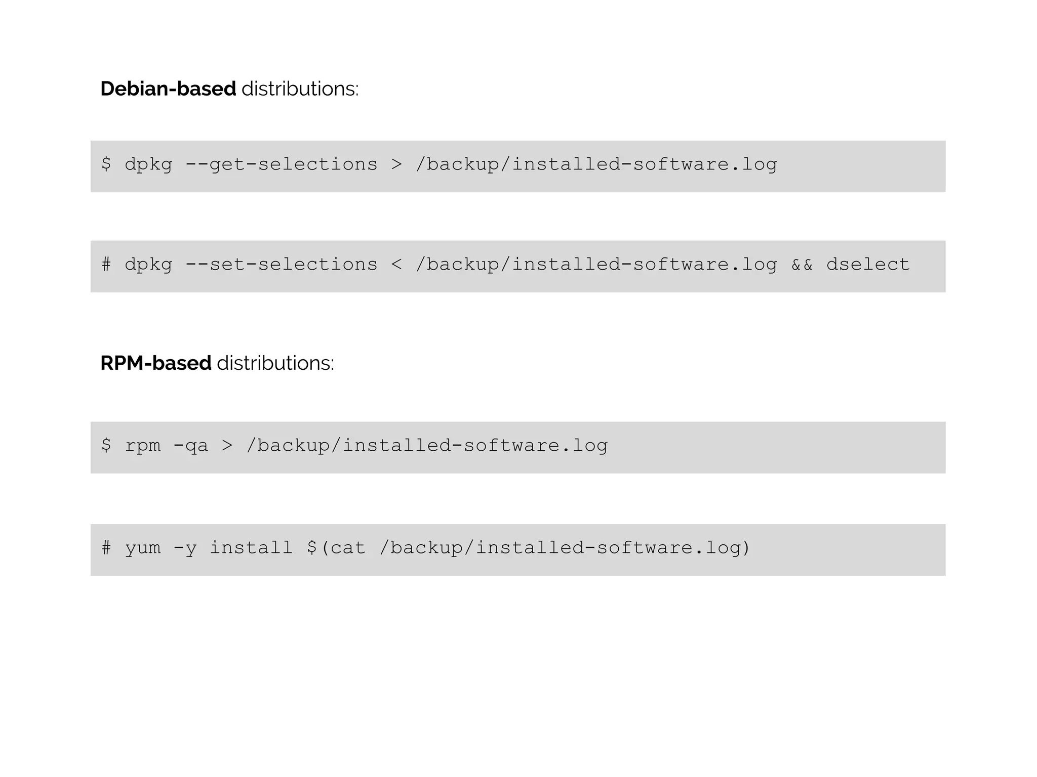 Debian-based distributions:

$ dpkg --get-selections > /backup/installed-software.log

# dpkg --set-selections < /backup/installed-software.log && dselect

RPM-based distributions:

$ rpm -qa > /backup/installed-software.log

# yum -y install $(cat /backup/installed-software.log)

 