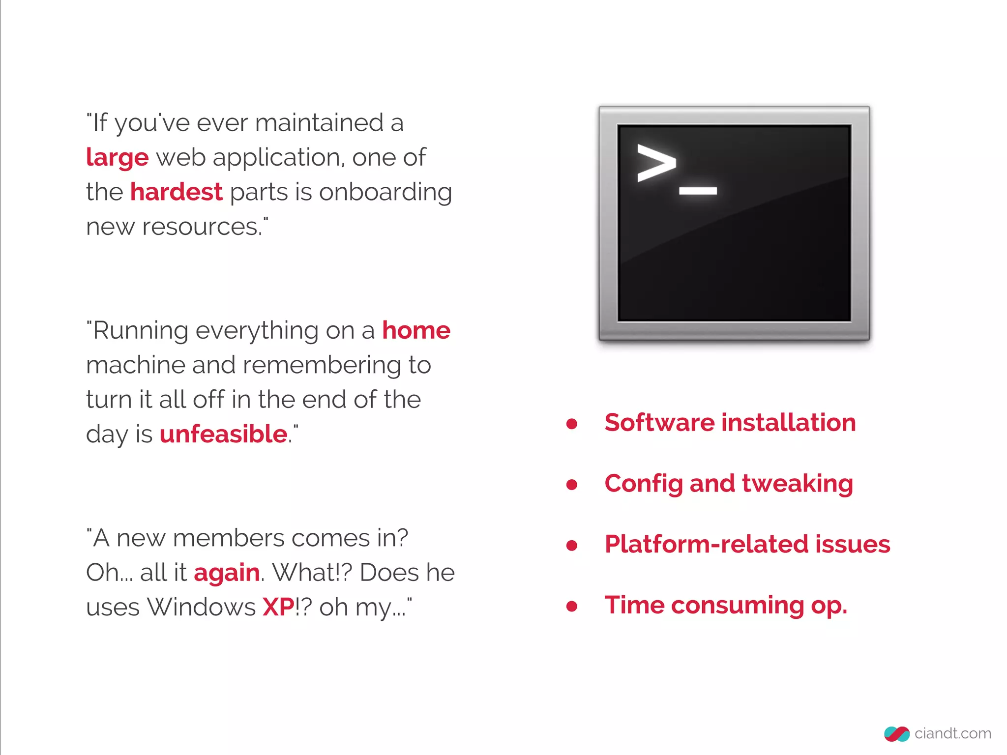 "If you've ever maintained a
large web application, one of
the hardest parts is onboarding
new resources."

"Running everything on a home
machine and remembering to
turn it all off in the end of the
day is unfeasible."

Software installation

●
"A new members comes in?
Oh... all it again. What!? Does he
uses Windows XP!? oh my..."

●

Config and tweaking

●

Platform-related issues

●

Time consuming op.

 