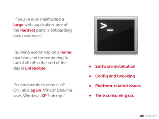 "If you've ever maintained a
large web application, one of
the hardest parts is onboarding
new resources."

"Running everything on a home
machine and remembering to
turn it all off in the end of the
day is unfeasible."

Software installation

●
"A new members comes in?
Oh... all it again. What!? Does he
uses Windows XP!? oh my..."

●

Config and tweaking

●

Platform-related issues

●

Time consuming op.

 