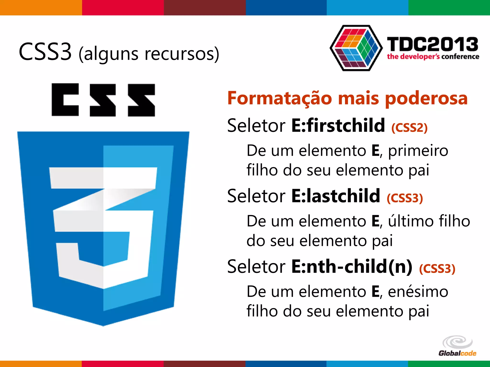 Globalcode – Open4education
CSS3 (alguns recursos)
Formatação mais poderosa
Seletor E:firstchild (CSS2)
De um elemento E, primeiro
filho do seu elemento pai
Seletor E:lastchild (CSS3)
De um elemento E, último filho
do seu elemento pai
Seletor E:nth-child(n) (CSS3)
De um elemento E, enésimo
filho do seu elemento pai
 