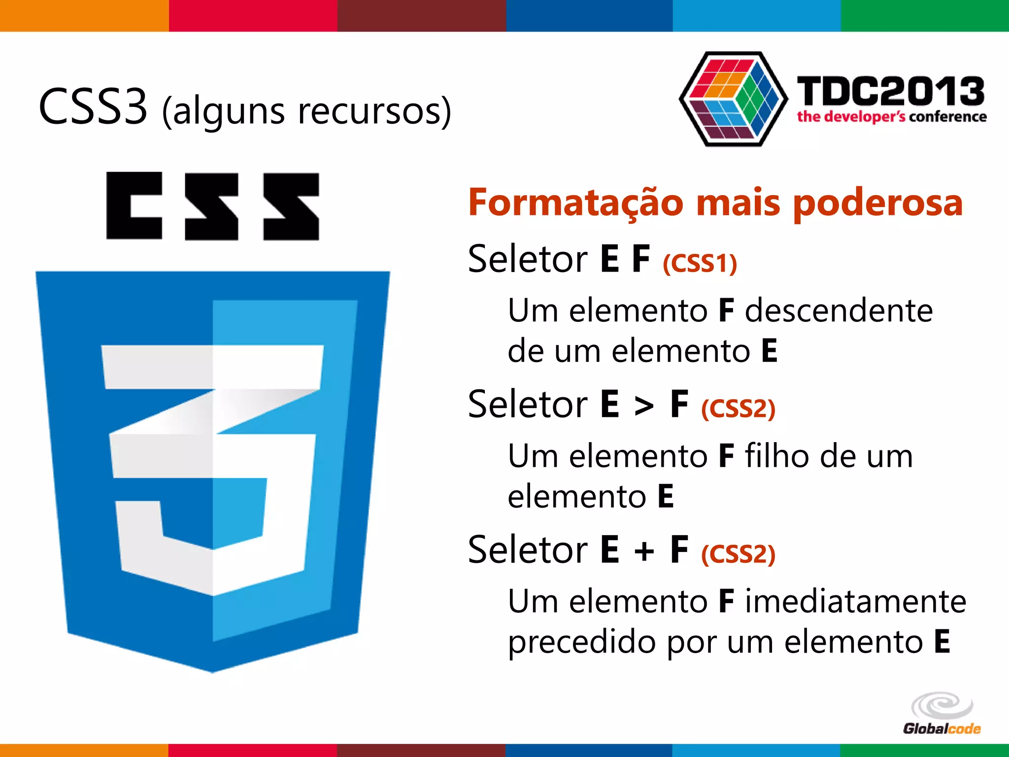 Globalcode – Open4education
CSS3 (alguns recursos)
Formatação mais poderosa
Seletor E F (CSS1)
Um elemento F descendente
de um elemento E
Seletor E > F (CSS2)
Um elemento F filho de um
elemento E
Seletor E + F (CSS2)
Um elemento F imediatamente
precedido por um elemento E
 