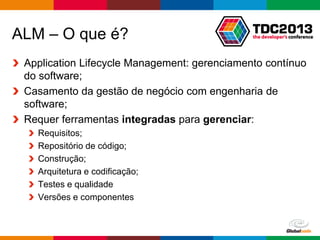 Globalcode – Open4education
ALM – O que é?
Application Lifecycle Management: gerenciamento contínuo
do software;
Casamento da gestão de negócio com engenharia de
software;
Requer ferramentas integradas para gerenciar:
Requisitos;
Repositório de código;
Construção;
Arquitetura e codificação;
Testes e qualidade
Versões e componentes
 