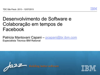 © 2012 IBM Corporation
Building better software
Desenvolvimento de Software e
Colaboração em tempos de
Facebook
Patricia Mantovani Capani – pcapani@br.ibm.com
Especialista Técnica IBM Rational
TDC São Paulo 2013 – 12/07/2013
 