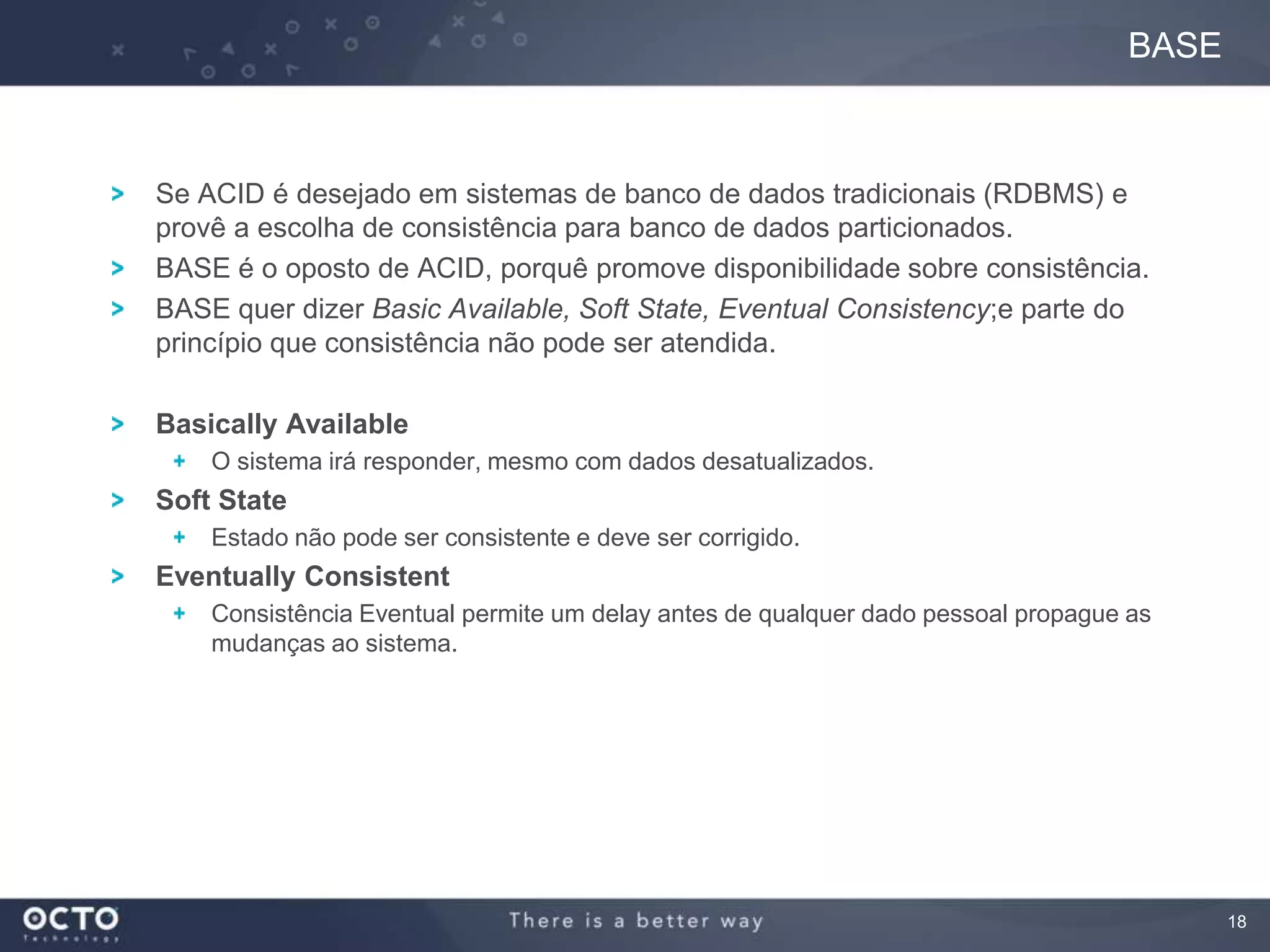 18
Se ACID é desejado em sistemas de banco de dados tradicionais (RDBMS) e
provê a escolha de consistência para banco de dados particionados.
BASE é o oposto de ACID, porquê promove disponibilidade sobre consistência.
BASE quer dizer Basic Available, Soft State, Eventual Consistency;e parte do
princípio que consistência não pode ser atendida.
Basically Available
O sistema irá responder, mesmo com dados desatualizados.
Soft State
Estado não pode ser consistente e deve ser corrigido.
Eventually Consistent
Consistência Eventual permite um delay antes de qualquer dado pessoal propague as
mudanças ao sistema.
BASE
 
