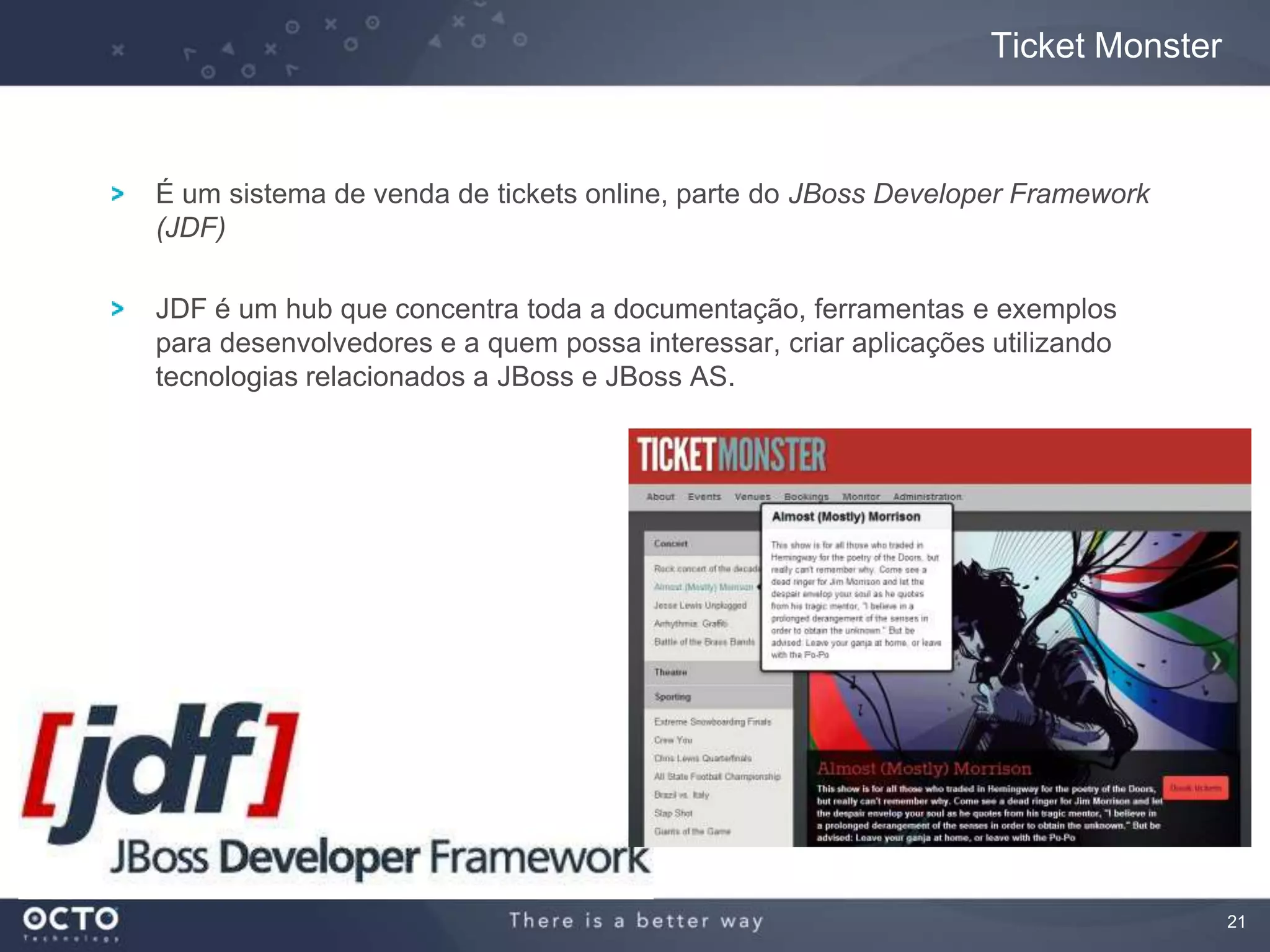 21
É um sistema de venda de tickets online, parte do JBoss Developer Framework
(JDF)
JDF é um hub que concentra toda a documentação, ferramentas e exemplos
para desenvolvedores e a quem possa interessar, criar aplicações utilizando
tecnologias relacionados a JBoss e JBoss AS.
Ticket Monster
 